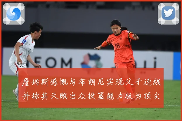 詹姆斯感慨与布朗尼实现父子连线并称其天赋出众投篮能力极为顶尖赛场复盘-深度解析