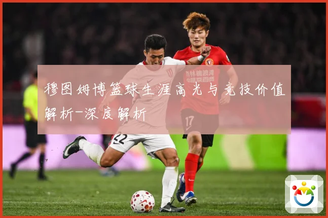 穆图姆博篮球生涯高光与竞技价值解析-深度解析