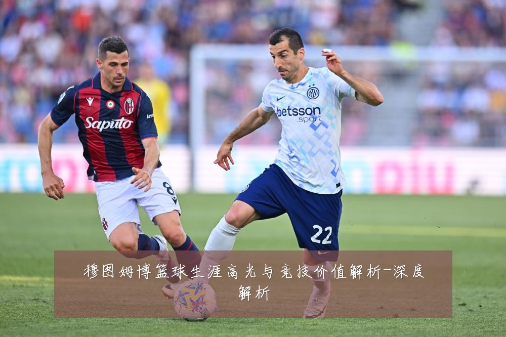 穆图姆博篮球生涯高光与竞技价值解析-深度解析