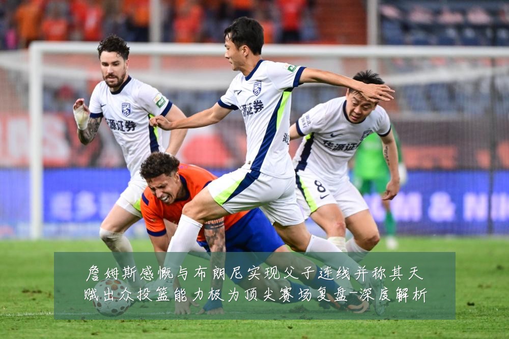 詹姆斯感慨与布朗尼实现父子连线并称其天赋出众投篮能力极为顶尖赛场复盘-深度解析